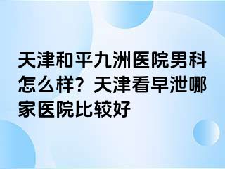 天津和平九洲医院男科怎么样？天津看早泄哪家医院比较好