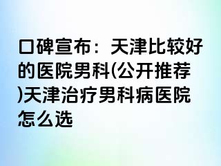 口碑宣布：天津比较好的医院男科(公开推荐)天津治疗男科病医院怎么选
