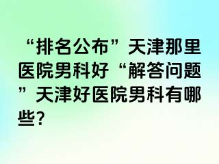“排名公布”天津那里医院男科好“解答问题”天津好医院男科有哪些？