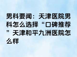 男科要闻：天津医院男科怎么选择“口碑推荐”天津和平九洲医院怎么样