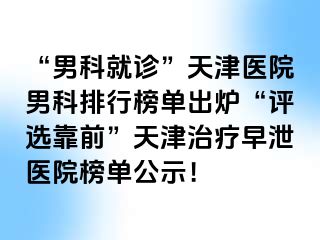 “男科就诊”天津医院男科排行榜单出炉“评选靠前”天津治疗早泄医院榜单公示！