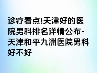 诊疗看点!天津好的医院男科排名详情公布-天津和平九洲医院男科好不好