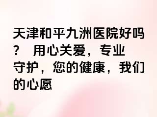 天津和平九洲医院好吗？  用心关爱，专业守护，您的健康，我们的心愿