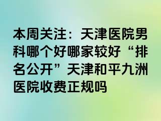 本周关注：天津医院男科哪个好哪家较好“排名公开”天津和平九洲医院收费正规吗