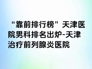 “靠前排行榜”天津医院男科排名出炉-天津治疗前列腺炎医院