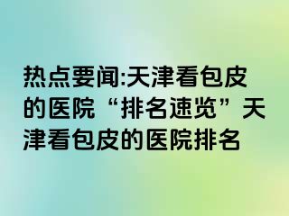 热点要闻:天津看包皮的医院“排名速览”天津看包皮的医院排名