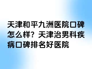 天津和平九洲医院口碑怎么样？天津治男科疾病口碑排名好医院