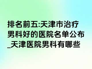排名前五:天津市治疗男科好的医院名单公布_天津医院男科有哪些