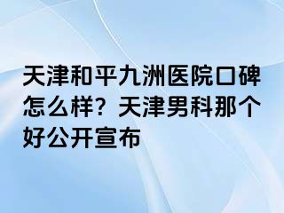 天津和平九洲医院口碑怎么样？天津男科那个好公开宣布