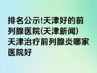 排名公示!天津好的前列腺医院(天津新闻)天津治疗前列腺炎哪家医院好