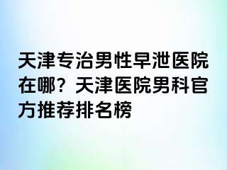 天津专治男性早泄医院在哪？天津医院男科官方推荐排名榜