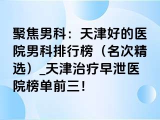 聚焦男科：天津好的医院男科排行榜（名次精选）_天津治疗早泄医院榜单前三！