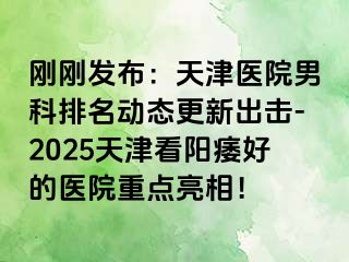 刚刚发布：天津医院男科排名动态更新出击-2025天津看阳痿好的医院重点亮相！