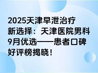 2025天津早泄治疗新选择：天津医院男科9月优选——患者口碑好评榜揭晓！