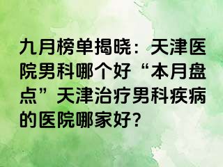 九月榜单揭晓：天津医院男科哪个好“本月盘点”天津治疗男科疾病的医院哪家好？