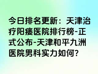 今日排名更新：天津治疗阳痿医院排行榜-正式公布-天津和平九洲医院男科实力如何？
