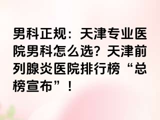 男科正规：天津专业医院男科怎么选？天津前列腺炎医院排行榜“总榜宣布”！