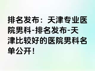 排名发布：天津专业医院男科-排名发布-天津比较好的医院男科名单公开！