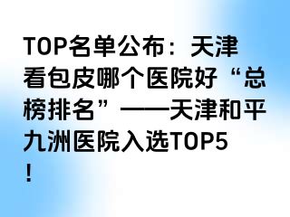 TOP名单公布：天津看包皮哪个医院好“总榜排名”——天津和平九洲医院入选TOP5！