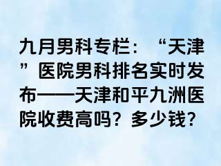 九月男科专栏：“天津”医院男科排名实时发布——天津和平九洲医院收费高吗？多少钱？