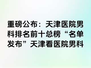 重磅公布：天津医院男科排名前十总榜“名单发布”天津看医院男科