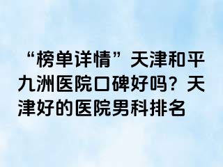 “榜单详情”天津和平九洲医院口碑好吗？天津好的医院男科排名
