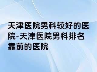 天津医院男科较好的医院-天津医院男科排名靠前的医院