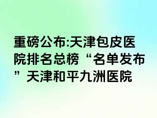 重磅公布:天津包皮医院排名总榜“名单发布”天津和平九洲医院