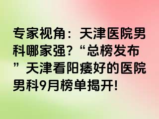 专家视角：天津医院男科哪家强?“总榜发布”天津看阳痿好的医院男科9月榜单揭开!