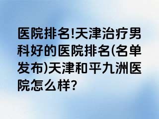 医院排名!天津治疗男科好的医院排名(名单发布)天津和平九洲医院怎么样?