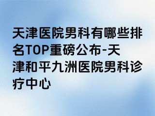 天津医院男科有哪些排名TOP重磅公布-天津和平九洲医院男科诊疗中心