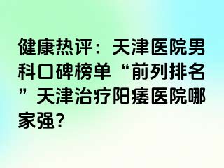 健康热评：天津医院男科口碑榜单“前列排名”天津治疗阳痿医院哪家强?