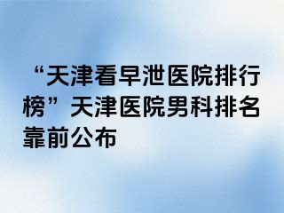 “天津看早泄医院排行榜”天津医院男科排名靠前公布