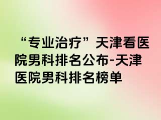 “专业治疗”天津看医院男科排名公布-天津医院男科排名榜单