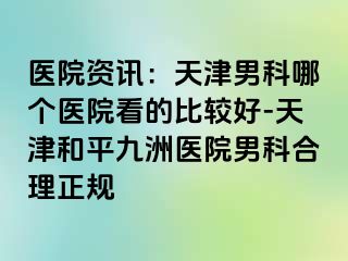 医院资讯：天津男科哪个医院看的比较好-天津和平九洲医院男科合理正规