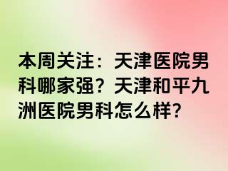 本周关注：天津医院男科哪家强？天津和平九洲医院男科怎么样？