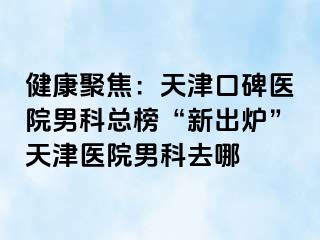 健康聚焦：天津口碑医院男科总榜“新出炉”天津医院男科去哪