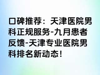 口碑推荐：天津医院男科正规服务-九月患者反馈-天津专业医院男科排名新动态！