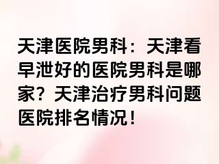 天津医院男科：天津看早泄好的医院男科是哪家？天津治疗男科问题医院排名情况！