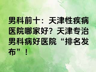 男科前十：天津性疾病医院哪家好？天津专治男科病好医院“排名发布”！