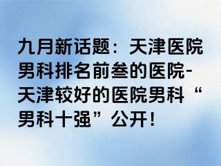 九月新话题：天津医院男科排名前叁的医院-天津较好的医院男科“男科十强”公开！