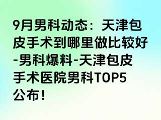9月男科动态：天津包皮手术到哪里做比较好-男科爆料-天津包皮手术医院男科TOP5公布！