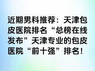 近期男科推荐：天津包皮医院排名“总榜在线发布”天津专业的包皮医院“前十强”排名！