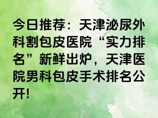 今日推荐：天津泌尿外科割包皮医院“实力排名”新鲜出炉，天津医院男科包皮手术排名公开!