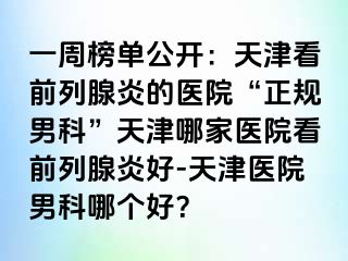一周榜单公开：天津看前列腺炎的医院“正规男科”天津哪家医院看前列腺炎好-天津医院男科哪个好？