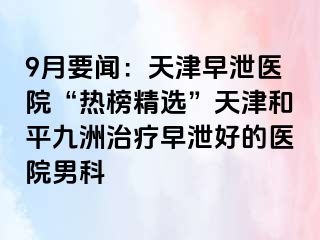 9月要闻：天津早泄医院“热榜精选”天津和平九洲治疗早泄好的医院男科