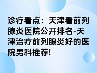诊疗看点：天津看前列腺炎医院公开排名-天津治疗前列腺炎好的医院男科推荐!