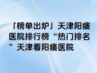 「榜单出炉」天津阳痿医院排行榜“热门排名”天津看阳痿医院