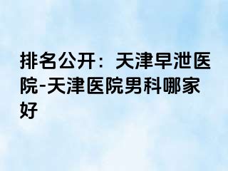 排名公开：天津早泄医院-天津医院男科哪家好