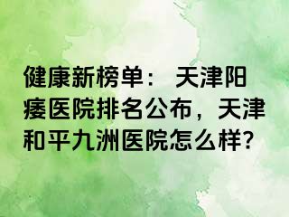 健康新榜单： 天津阳痿医院排名公布，天津和平九洲医院怎么样?